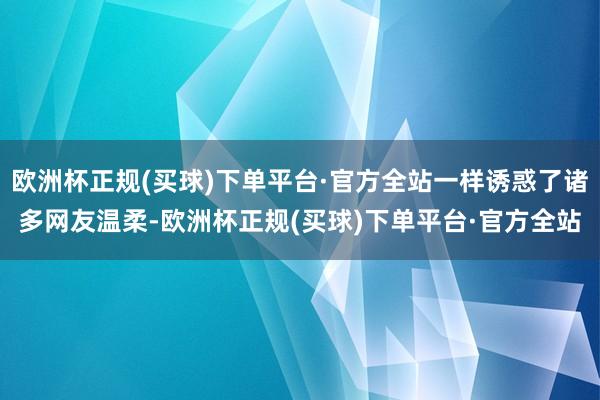 欧洲杯正规(买球)下单平台·官方全站一样诱惑了诸多网友温柔-欧洲杯正规(买球)下单平台·官方全站