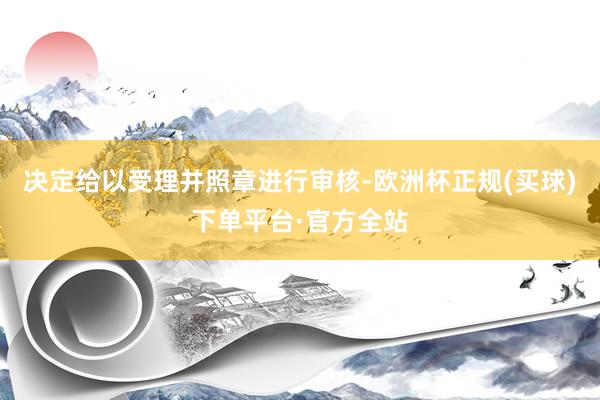 决定给以受理并照章进行审核-欧洲杯正规(买球)下单平台·官方全站