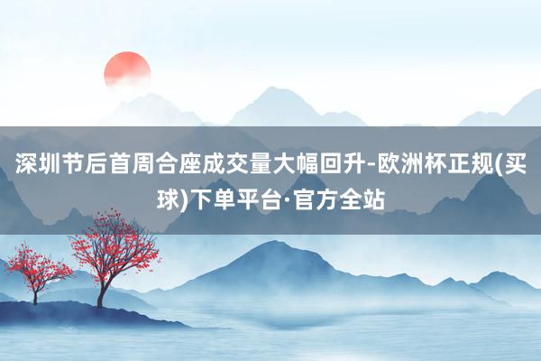 深圳节后首周合座成交量大幅回升-欧洲杯正规(买球)下单平台·官方全站