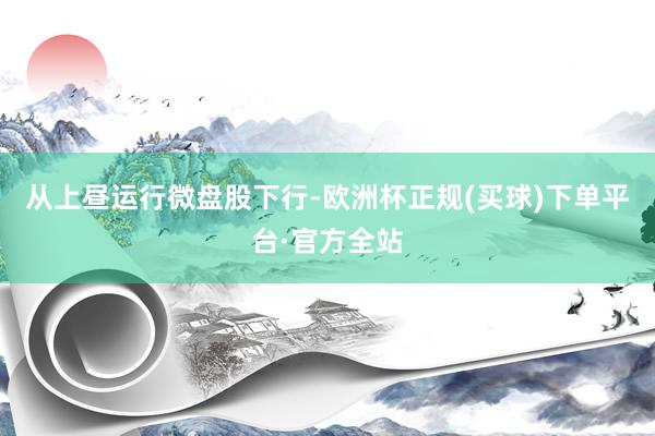 从上昼运行微盘股下行-欧洲杯正规(买球)下单平台·官方全站