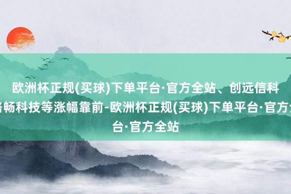 欧洲杯正规(买球)下单平台·官方全站、创远信科、路畅科技等涨幅靠前-欧洲杯正规(买球)下单平台·官方全站