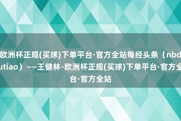 欧洲杯正规(买球)下单平台·官方全站每经头条（nbdtoutiao）——王健林-欧洲杯正规(买球)下单平台·官方全站