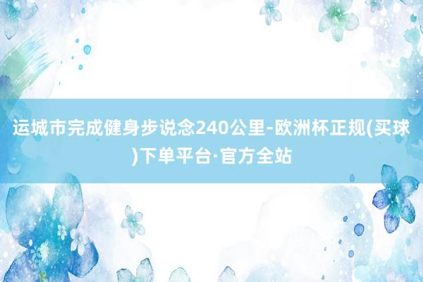 运城市完成健身步说念240公里-欧洲杯正规(买球)下单平台·官方全站