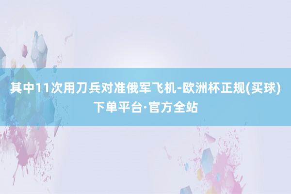 其中11次用刀兵对准俄军飞机-欧洲杯正规(买球)下单平台·官方全站