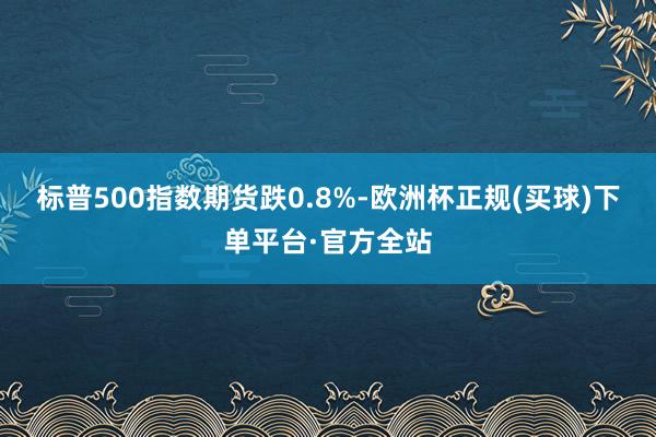 标普500指数期货跌0.8%-欧洲杯正规(买球)下单平台·官方全站