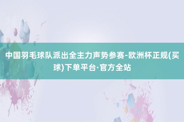 中国羽毛球队派出全主力声势参赛-欧洲杯正规(买球)下单平台·官方全站