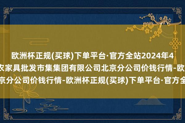 欧洲杯正规(买球)下单平台·官方全站2024年4月3日北京顺鑫石门海外农家具批发市集集团有限公司北京分公司价钱行情-欧洲杯正规(买球)下单平台·官方全站