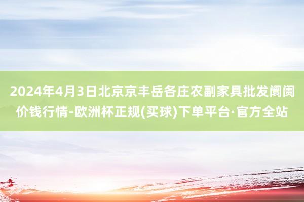 2024年4月3日北京京丰岳各庄农副家具批发阛阓价钱行情-欧洲杯正规(买球)下单平台·官方全站