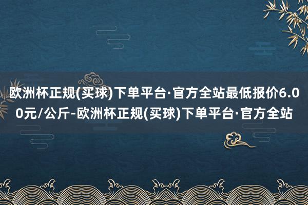 欧洲杯正规(买球)下单平台·官方全站最低报价6.00元/公斤-欧洲杯正规(买球)下单平台·官方全站