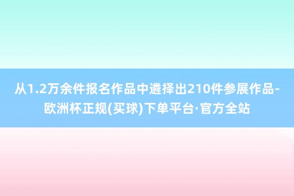 从1.2万余件报名作品中遴择出210件参展作品-欧洲杯正规(买球)下单平台·官方全站