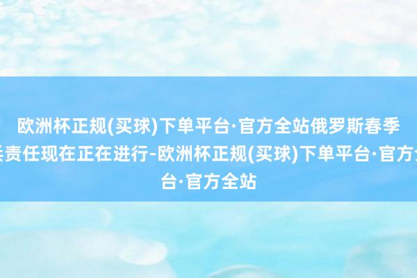 欧洲杯正规(买球)下单平台·官方全站俄罗斯春季征兵责任现在正在进行-欧洲杯正规(买球)下单平台·官方全站