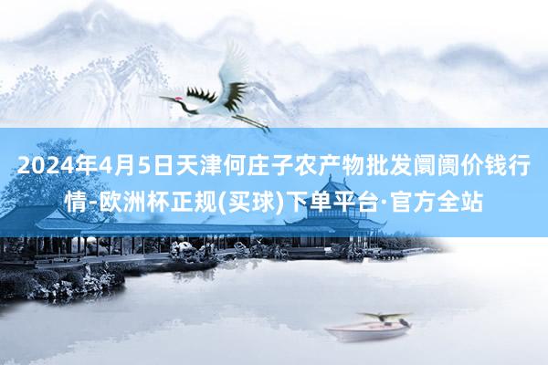 2024年4月5日天津何庄子农产物批发阛阓价钱行情-欧洲杯正规(买球)下单平台·官方全站