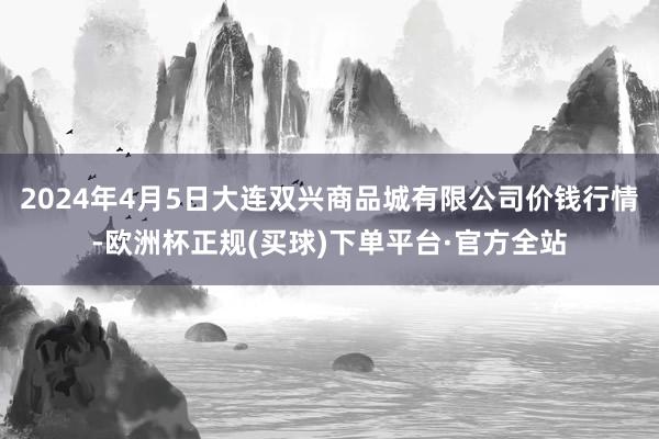 2024年4月5日大连双兴商品城有限公司价钱行情-欧洲杯正规(买球)下单平台·官方全站