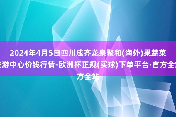 2024年4月5日四川成齐龙泉聚和(海外)果蔬菜交游中心价钱行情-欧洲杯正规(买球)下单平台·官方全站