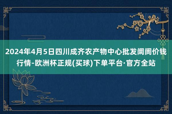 2024年4月5日四川成齐农产物中心批发阛阓价钱行情-欧洲杯正规(买球)下单平台·官方全站