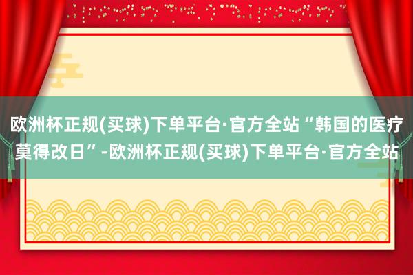 欧洲杯正规(买球)下单平台·官方全站“韩国的医疗莫得改日”-欧洲杯正规(买球)下单平台·官方全站