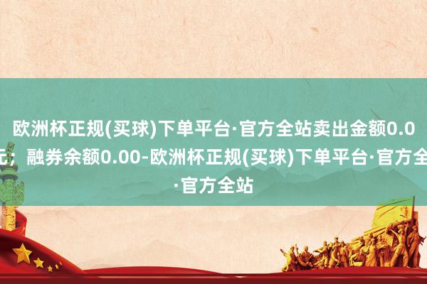 欧洲杯正规(买球)下单平台·官方全站卖出金额0.00元；融券余额0.00-欧洲杯正规(买球)下单平台·官方全站