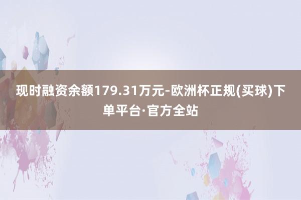 现时融资余额179.31万元-欧洲杯正规(买球)下单平台·官方全站