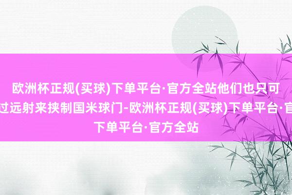 欧洲杯正规(买球)下单平台·官方全站他们也只可频繁通过远射来挟制国米球门-欧洲杯正规(买球)下单平台·官方全站