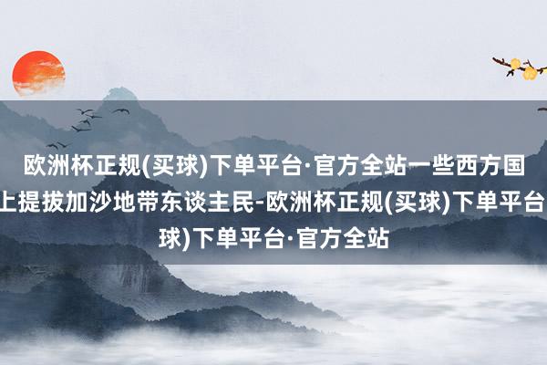 欧洲杯正规(买球)下单平台·官方全站一些西方国度在理论上提拔加沙地带东谈主民-欧洲杯正规(买球)下单平台·官方全站