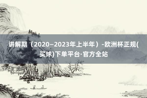 讲解期（2020—2023年上半年）-欧洲杯正规(买球)下单平台·官方全站