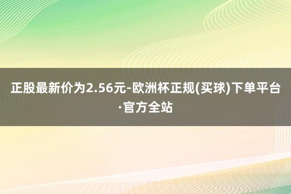 正股最新价为2.56元-欧洲杯正规(买球)下单平台·官方全站