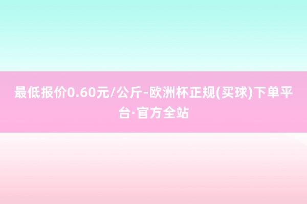 最低报价0.60元/公斤-欧洲杯正规(买球)下单平台·官方全站