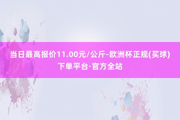 当日最高报价11.00元/公斤-欧洲杯正规(买球)下单平台·官方全站