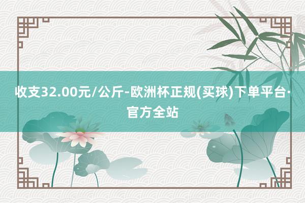 收支32.00元/公斤-欧洲杯正规(买球)下单平台·官方全站