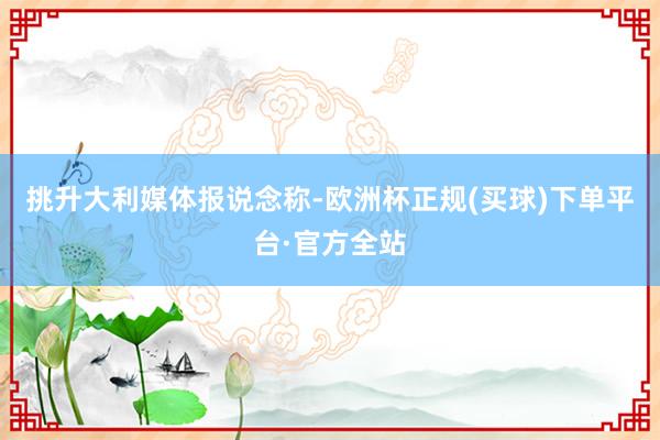 挑升大利媒体报说念称-欧洲杯正规(买球)下单平台·官方全站