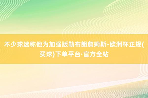 不少球迷称他为加强版勒布朗詹姆斯-欧洲杯正规(买球)下单平台·官方全站