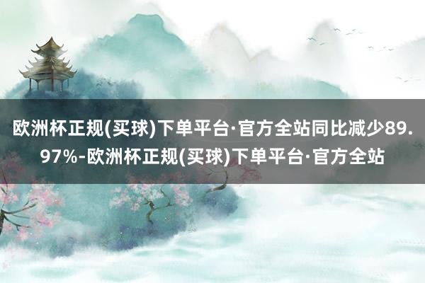 欧洲杯正规(买球)下单平台·官方全站同比减少89.97%-欧洲杯正规(买球)下单平台·官方全站