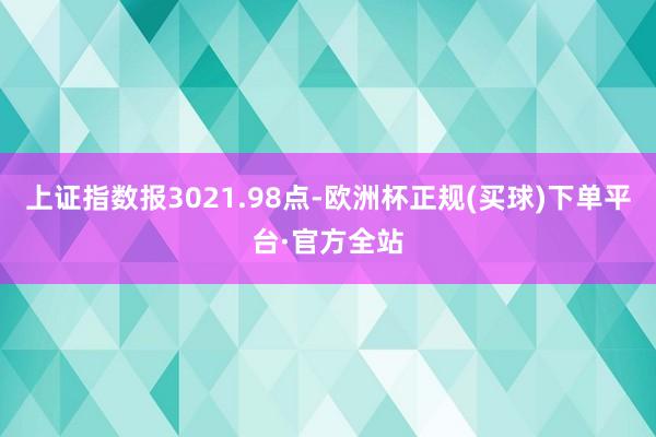 上证指数报3021.98点-欧洲杯正规(买球)下单平台·官方全站