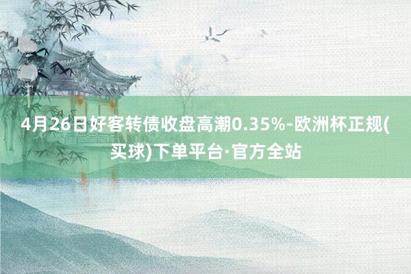 4月26日好客转债收盘高潮0.35%-欧洲杯正规(买球)下单平台·官方全站