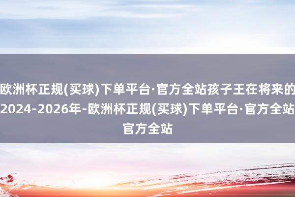 欧洲杯正规(买球)下单平台·官方全站孩子王在将来的2024-2026年-欧洲杯正规(买球)下单平台·官方全站