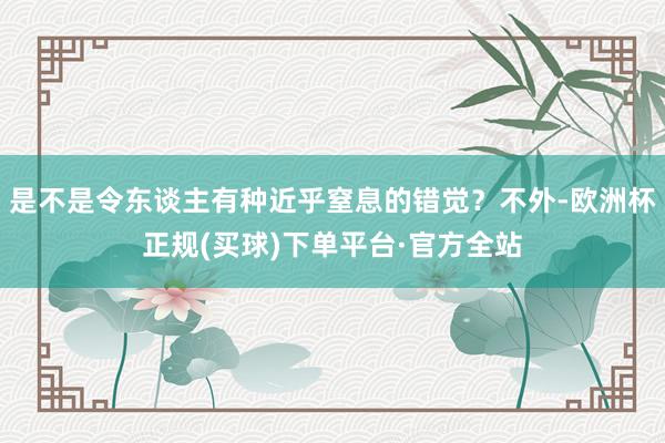 是不是令东谈主有种近乎窒息的错觉？不外-欧洲杯正规(买球)下单平台·官方全站