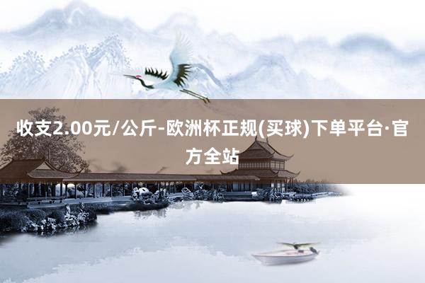 收支2.00元/公斤-欧洲杯正规(买球)下单平台·官方全站