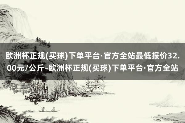 欧洲杯正规(买球)下单平台·官方全站最低报价32.00元/公斤-欧洲杯正规(买球)下单平台·官方全站