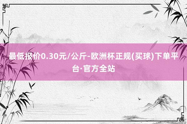 最低报价0.30元/公斤-欧洲杯正规(买球)下单平台·官方全站