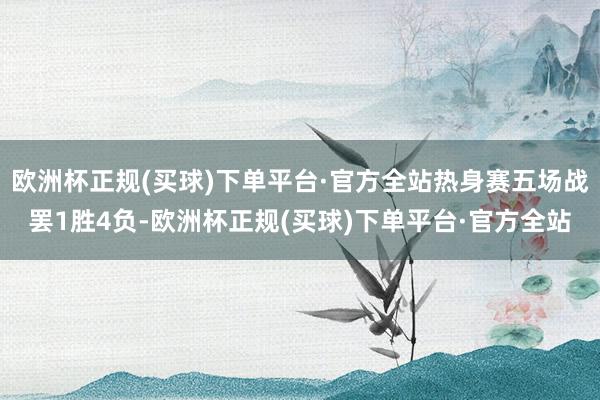 欧洲杯正规(买球)下单平台·官方全站热身赛五场战罢1胜4负-欧洲杯正规(买球)下单平台·官方全站