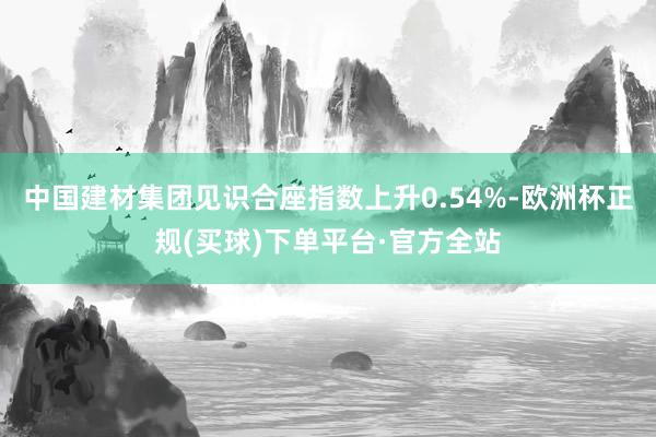 中国建材集团见识合座指数上升0.54%-欧洲杯正规(买球)下单平台·官方全站