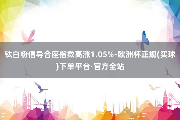 钛白粉倡导合座指数高涨1.05%-欧洲杯正规(买球)下单平台·官方全站