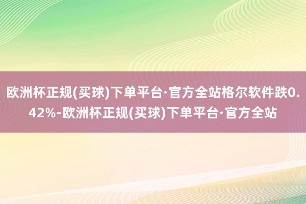 欧洲杯正规(买球)下单平台·官方全站格尔软件跌0.42%-欧洲杯正规(买球)下单平台·官方全站