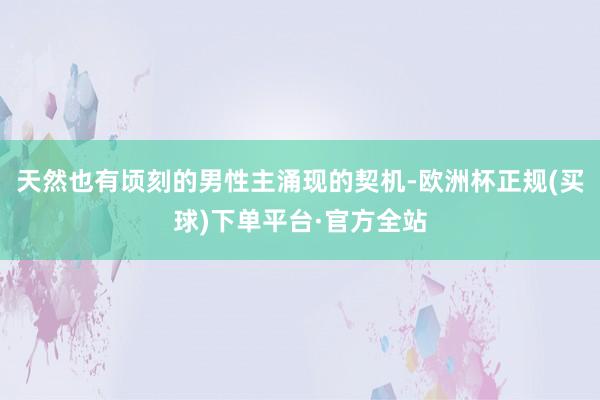 天然也有顷刻的男性主涌现的契机-欧洲杯正规(买球)下单平台·官方全站