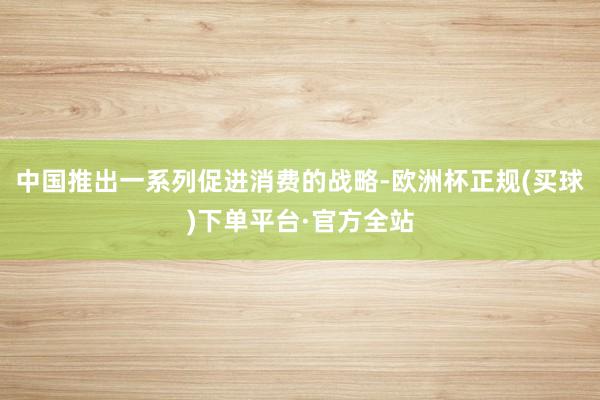 中国推出一系列促进消费的战略-欧洲杯正规(买球)下单平台·官方全站