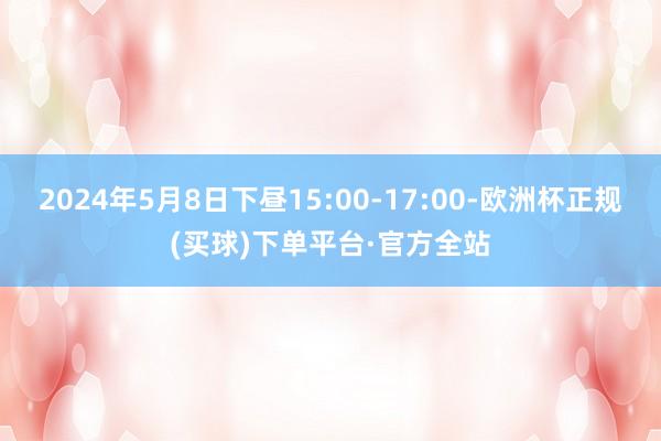 2024年5月8日下昼15:00-17:00-欧洲杯正规(买球)下单平台·官方全站