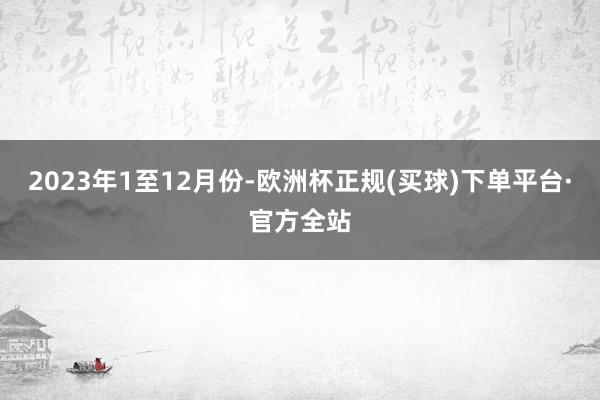 2023年1至12月份-欧洲杯正规(买球)下单平台·官方全站