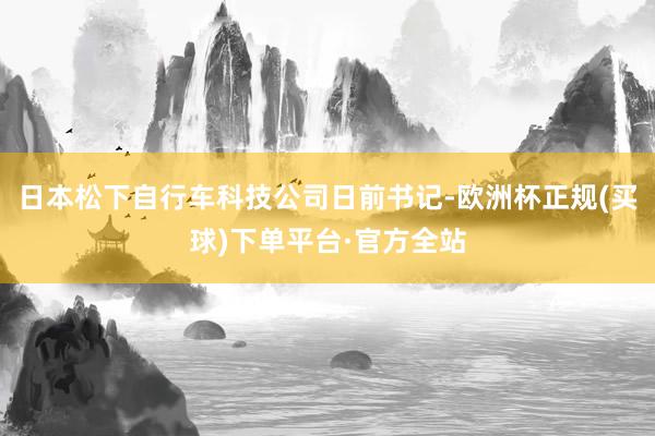 日本松下自行车科技公司日前书记-欧洲杯正规(买球)下单平台·官方全站