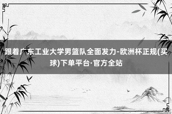 跟着广东工业大学男篮队全面发力-欧洲杯正规(买球)下单平台·官方全站