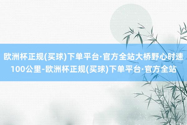 欧洲杯正规(买球)下单平台·官方全站大桥野心时速100公里-欧洲杯正规(买球)下单平台·官方全站